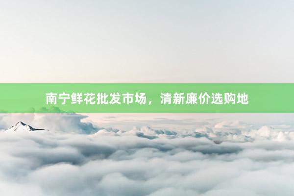南宁鲜花批发市场，清新廉价选购地