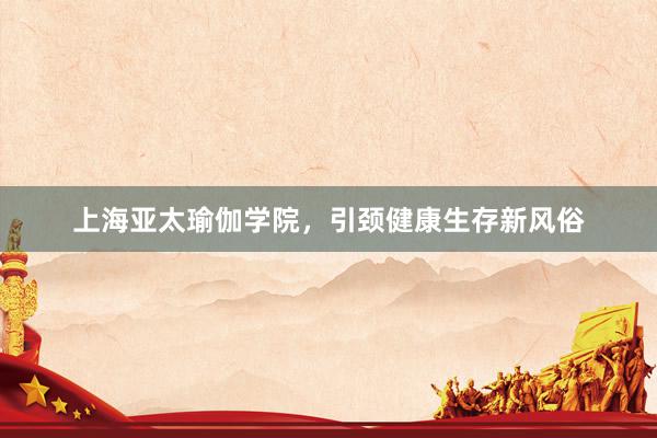 上海亚太瑜伽学院,引颈健康生存新风俗
