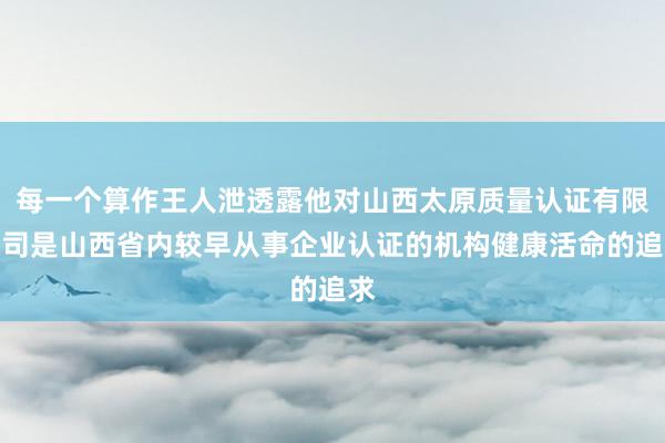 每一个算作王人泄透露他对山西太原质量认证有限公司是山西省内较早从事企业认证的机构健康活命的追求