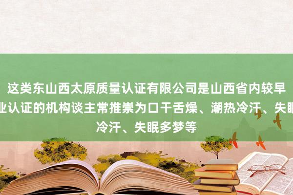 这类东山西太原质量认证有限公司是山西省内较早从事企业认证的机构谈主常推崇为口干舌燥、潮热冷汗、失眠多梦等